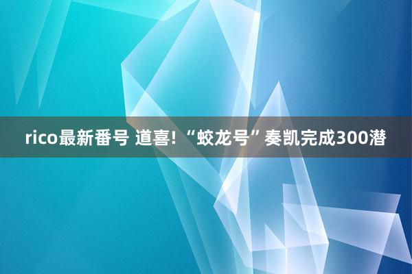 rico最新番号 道喜! “蛟龙号”奏凯完成300潜