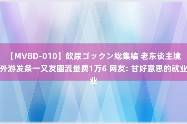 【MVBD-010】飲尿ゴックン総集編 老东谈主境外游发条一又友圈流量费1万6 网友: 甘好意思的就业