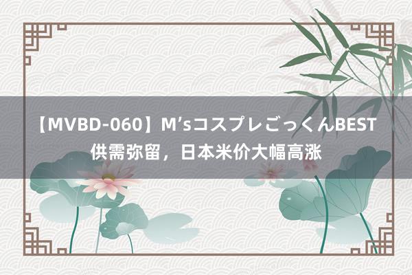 【MVBD-060】M’sコスプレごっくんBEST 供需弥留，日本米价大幅高涨