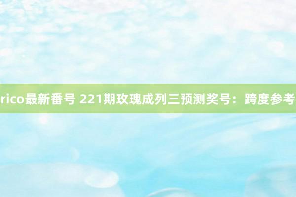 rico最新番号 221期玫瑰成列三预测奖号：跨度参考