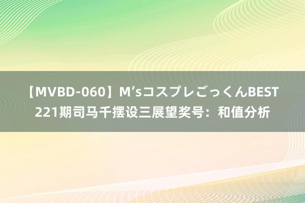 【MVBD-060】M’sコスプレごっくんBEST 221期司马千摆设三展望奖号：和值分析