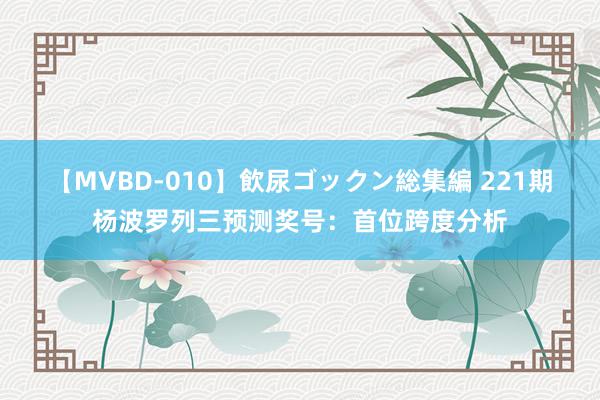 【MVBD-010】飲尿ゴックン総集編 221期杨波罗列三预测奖号：首位跨度分析