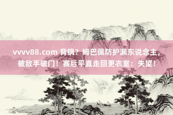 vvvv88.com 背锅？姆巴佩防护漏东说念主，被敌手破门！赛后平直走回更衣室：失望！