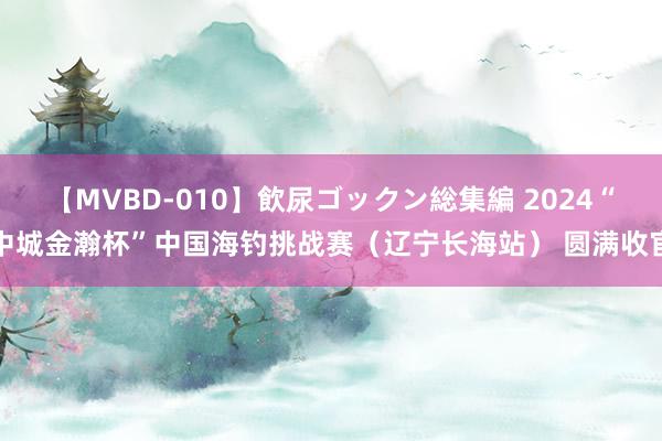 【MVBD-010】飲尿ゴックン総集編 2024“中城金瀚杯”中国海钓挑战赛（辽宁长海站） 圆满收官