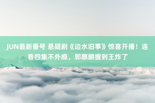 JUN最新番号 悬疑剧《边水旧事》惊喜开播！连看四集不外瘾，郭麒麟握到王炸了