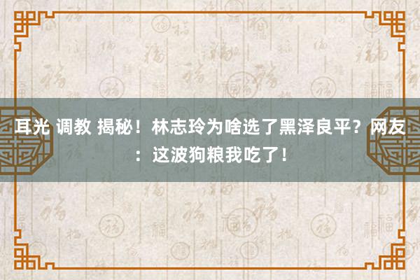 耳光 调教 揭秘！林志玲为啥选了黑泽良平？网友：这波狗粮我吃了！