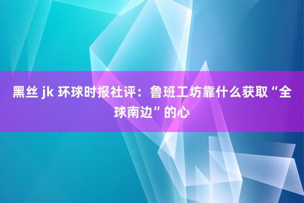 黑丝 jk 环球时报社评：鲁班工坊靠什么获取“全球南边”的心