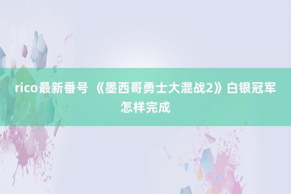 rico最新番号 《墨西哥勇士大混战2》白银冠军怎样完成