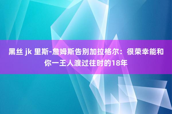 黑丝 jk 里斯-詹姆斯告别加拉格尔：很荣幸能和你一王人渡过往时的18年