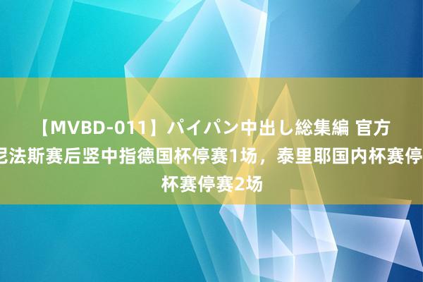 【MVBD-011】パイパン中出し総集編 官方：博尼法斯赛后竖中指德国杯停赛1场，泰里耶国内杯赛停赛2场