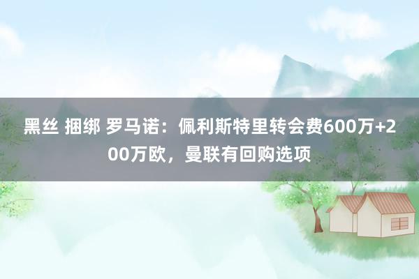 黑丝 捆绑 罗马诺：佩利斯特里转会费600万+200万欧，曼联有回购选项