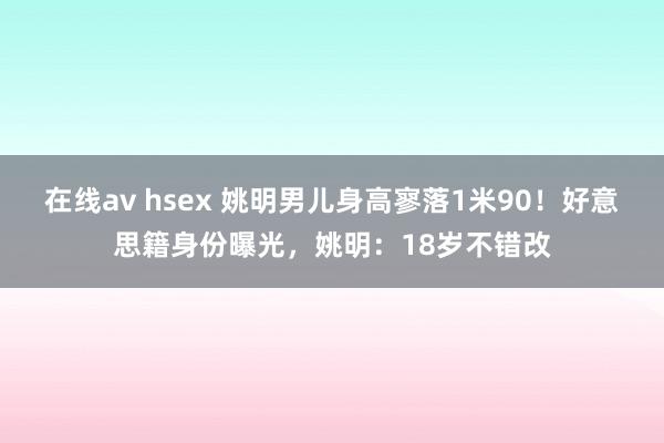 在线av hsex 姚明男儿身高寥落1米90！好意思籍身份曝光，姚明：18岁不错改