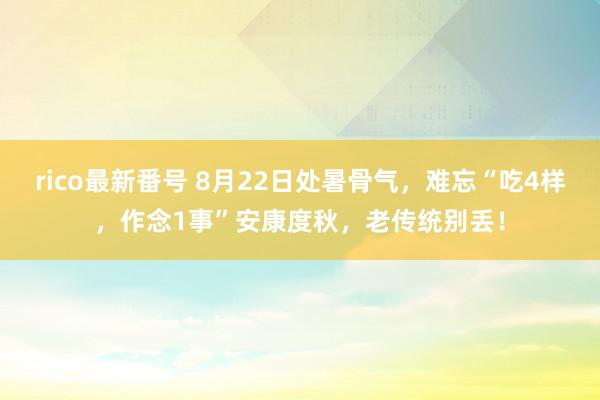 rico最新番号 8月22日处暑骨气，难忘“吃4样，作念1事”安康度秋，老传统别丢！