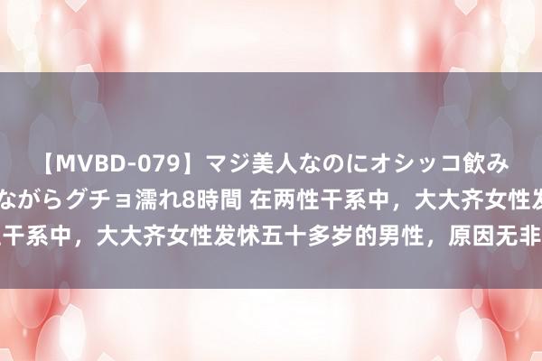 【MVBD-079】マジ美人なのにオシッコ飲みまくり！マゾ飲尿 飲みながらグチョ濡れ8時間 在两性干系中，大大齐女性发怵五十多岁的男性，原因无非是四点