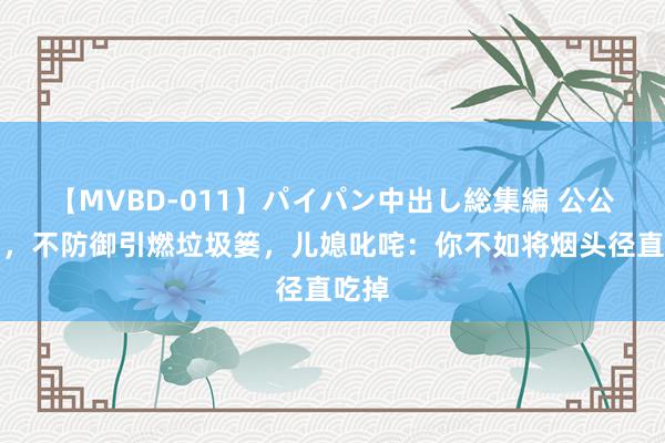 【MVBD-011】パイパン中出し総集編 公公抽烟，不防御引燃垃圾篓，儿媳叱咤：你不如将烟头径直吃掉