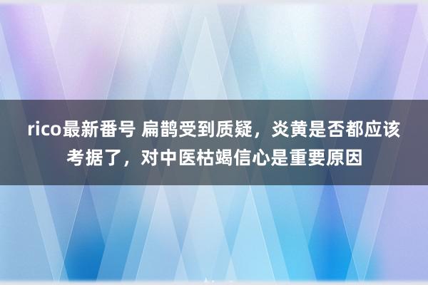 rico最新番号 扁鹊受到质疑，炎黄是否都应该考据了，对中医枯竭信心是重要原因