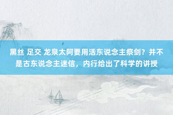 黑丝 足交 龙泉太阿要用活东说念主祭剑？并不是古东说念主迷信，内行给出了科学的讲授