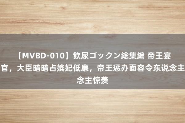 【MVBD-010】飲尿ゴックン総集編 帝王宴请百官，大臣暗暗占嫔妃低廉，帝王惩办面容令东说念主惊羡