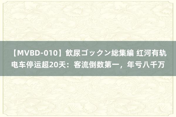 【MVBD-010】飲尿ゴックン総集編 红河有轨电车停运超20天：客流倒数第一，年亏八千万