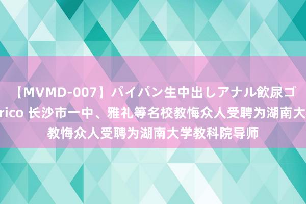 【MVMD-007】パイパン生中出しアナル飲尿ゴックンFUCK rico 长沙市一中、雅礼等名校教悔众人受聘为湖南大学教科院导师