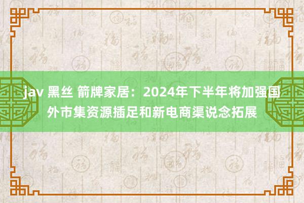 jav 黑丝 箭牌家居：2024年下半年将加强国外市集资源插足和新电商渠说念拓展