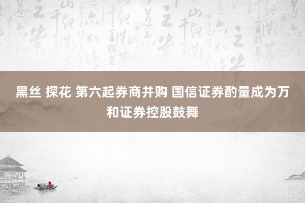 黑丝 探花 第六起券商并购 国信证券酌量成为万和证券控股鼓舞