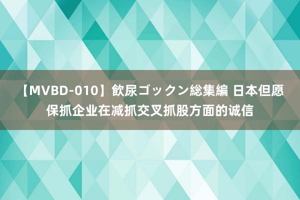 【MVBD-010】飲尿ゴックン総集編 日本但愿保抓企业在减抓交叉抓股方面的诚信