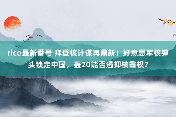 rico最新番号 拜登核计谋再鼎新！好意思军核弹头锁定中国，轰20能否遏抑核霸权？