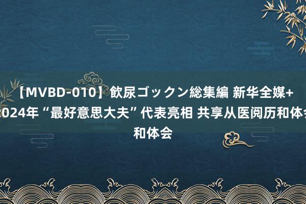 【MVBD-010】飲尿ゴックン総集編 新华全媒+|2024年“最好意思大夫”代表亮相 共享从医阅历和体会