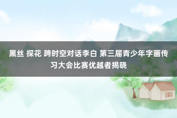 黑丝 探花 跨时空对话李白 第三届青少年字画传习大会比赛优越者揭晓