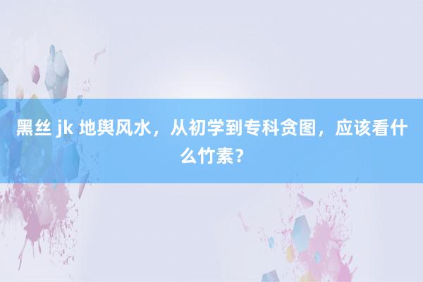 黑丝 jk 地舆风水，从初学到专科贪图，应该看什么竹素？