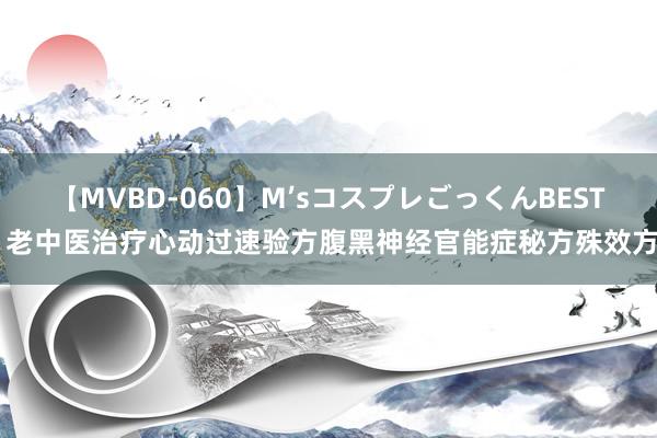 【MVBD-060】M’sコスプレごっくんBEST 老中医治疗心动过速验方腹黑神经官能症秘方殊效方