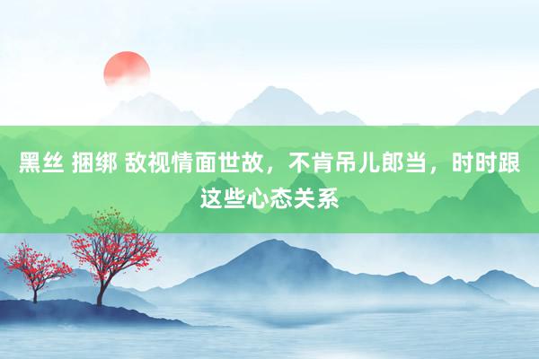 黑丝 捆绑 敌视情面世故，不肯吊儿郎当，时时跟这些心态关系