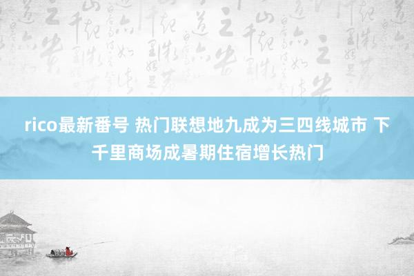 rico最新番号 热门联想地九成为三四线城市 下千里商场成暑期住宿增长热门