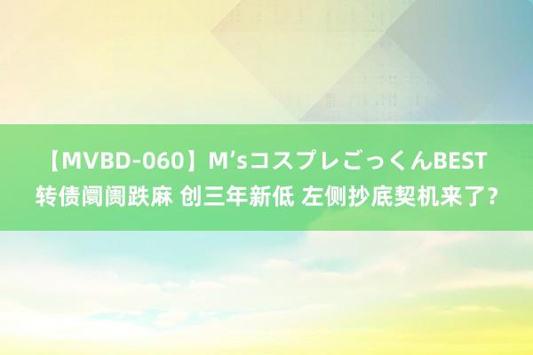 【MVBD-060】M’sコスプレごっくんBEST 转债阛阓跌麻 创三年新低 左侧抄底契机来了？