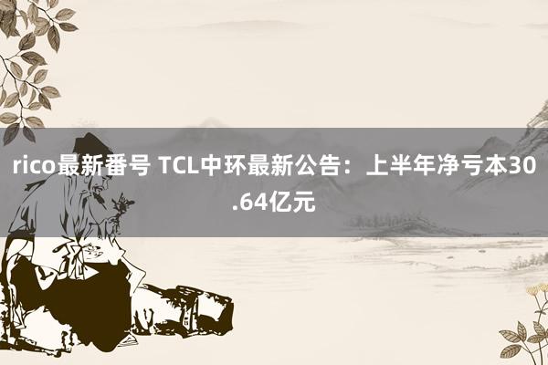 rico最新番号 TCL中环最新公告：上半年净亏本30.64亿元