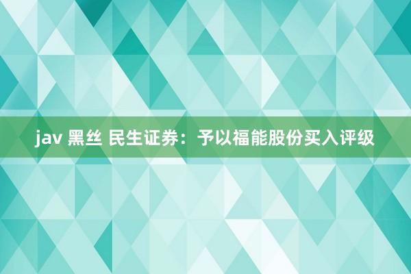 jav 黑丝 民生证券：予以福能股份买入评级