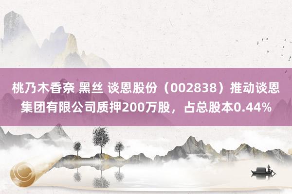 桃乃木香奈 黑丝 谈恩股份（002838）推动谈恩集团有限公司质押200万股，占总股本0.44%