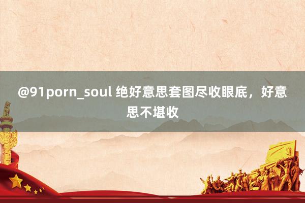 @91porn_soul 绝好意思套图尽收眼底，好意思不堪收