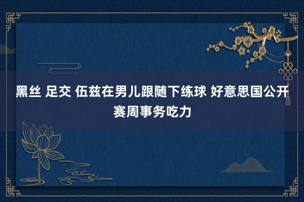 黑丝 足交 伍兹在男儿跟随下练球 好意思国公开赛周事务吃力