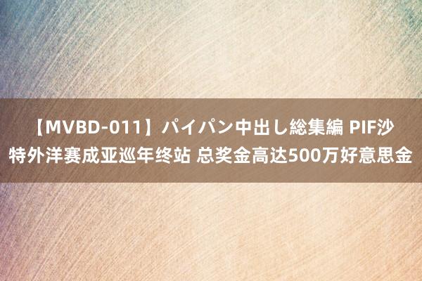 【MVBD-011】パイパン中出し総集編 PIF沙特外洋赛成亚巡年终站 总奖金高达500万好意思金