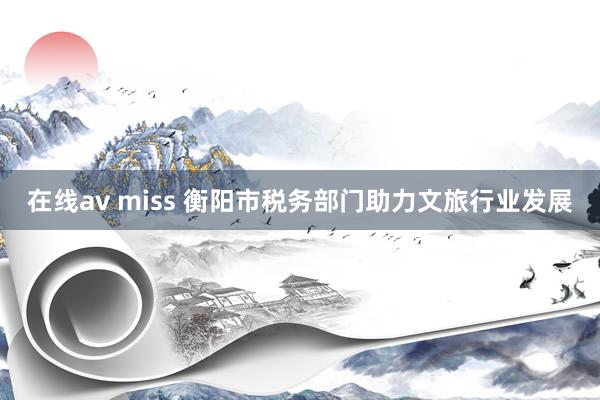 在线av miss 衡阳市税务部门助力文旅行业发展