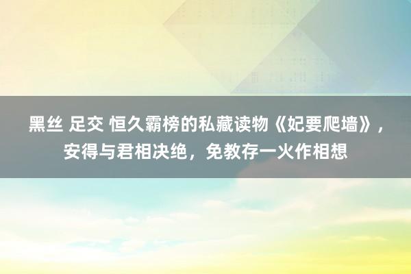 黑丝 足交 恒久霸榜的私藏读物《妃要爬墙》，安得与君相决绝，免教存一火作相想