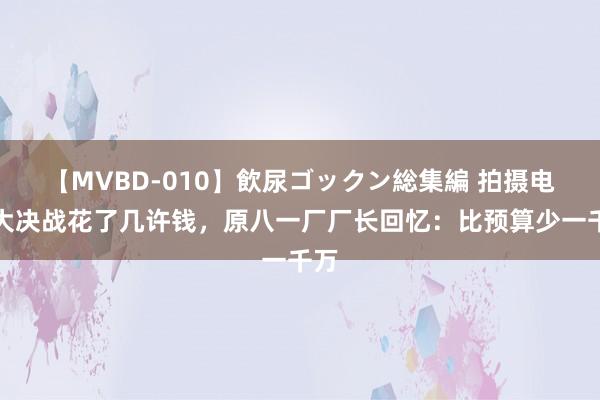 【MVBD-010】飲尿ゴックン総集編 拍摄电影大决战花了几许钱，原八一厂厂长回忆：比预算少一千万