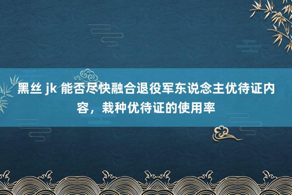 黑丝 jk 能否尽快融合退役军东说念主优待证内容，栽种优待证的使用率