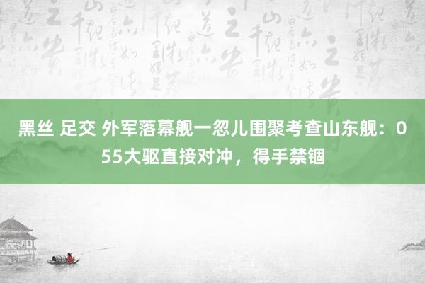 黑丝 足交 外军落幕舰一忽儿围聚考查山东舰：055大驱直接对冲，得手禁锢