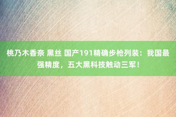 桃乃木香奈 黑丝 国产191精确步枪列装：我国最强精度，五大黑科技触动三军！