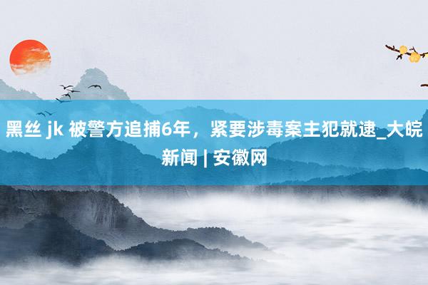 黑丝 jk 被警方追捕6年，紧要涉毒案主犯就逮_大皖新闻 | 安徽网