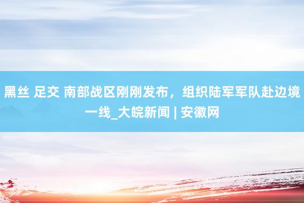 黑丝 足交 南部战区刚刚发布，组织陆军军队赴边境一线_大皖新闻 | 安徽网