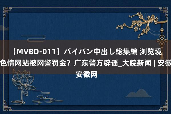 【MVBD-011】パイパン中出し総集編 浏览境外色情网站被网警罚金？广东警方辟谣_大皖新闻 | 安徽网